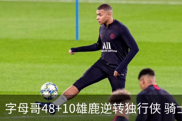 字母哥48+10雄鹿逆转独行侠 骑士克马刺5连胜